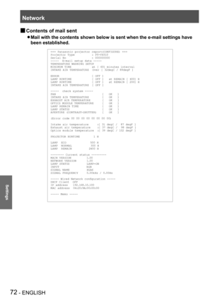 Page 72Network
72 - ENGLISH
Settings
Contents of mail sent  J
Mail with the contents shown below is sent when the e-mail settings have\
  z
been established.
=== Panasonic projector report(CONFIGURE) ===Projector Ty pe          : PT-VX510Serial No               : 000000000-----  E-mail setup data -----TEMPER ATURE WARNING SETUP MINIMUM TIME            at [ 60] minutes interval INTAKE AIR TEMPER ATURE  Over [ 32degC / 89degF ] 
ERROR                   [ OFF ] LA MP RUNTIME            [ OFF ]   at REM AIN [ 400]...