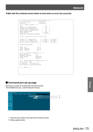 Page 73Network
ENGLISH - 73
Settings
Mail with the contents shown below is sent when an error has occurred. z
=== Panasonic projector report(ERROR) ===Projector Ty pe          : PT-VX510Serial No               : 000000000-----  check system -----FAN                           [   OK   ]INTAKE AIR TEMPER ATURE        [   OK   ]EXHAUST AIR TEMPER ATURE       [   OK   ]OPTICS MODULE TEMPER ATURE     [   OK   ]LA MP REM AIN TIME              [   OK   ]LA MP STATUS                   [ FAILED ]APERTURE (CONTR...