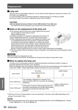 Page 80Replacement
80 - ENGLISH
Maintenance
 JLamp unit
The lamp unit is a consumable component. You can check the total usage time using Lamp runtime in the 
Information menu (Æpage 60).
It is recommended to ask an authorized engineer to replace the lamp unit\
. Contact your dealer.
Consult your dealer to purchase a replacement lamp unit (ET-LAV200).
CAUTION:
■ Do not replace the lamp unit when it is hot. (Wait at least 1 hour after use.)
The inside of the cover can become very hot, take care to avoid burn...