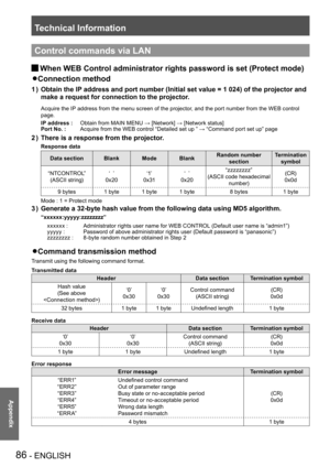 Page 86Technical Information
86 - ENGLISH
Appendix
Control commands via LAN
When WEB Control administrator rights password is set (Protect mode) J
Connection method z 
Obtain the IP address and port number (Initial set value = 1 024) of the projector \
and 1 ) 
make a request for connection to the projector.
Acquire the IP address from the menu screen of the projector, and the port number from the WEB control 
page.
IP address :Obtain from MAIN MENU → [Network] → [Network status]
Port No. :Acquire from the WEB...