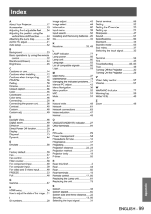 Page 99ENGLISH - 99
Appendix
Index
A
About Your Projector.......................17
Accessories ....................................15
Adjusting front adjustable feet ........24
Adjusting the position using the 
vertical lens shift function ............24
Attaching the Lens Cap  ..................82
AUTO PC adjust .............................41
Auto setup  ......................................52
B
Background ....................................53
Basic operations by using the remote 
control...