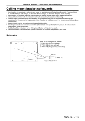 Page 113Ceiling mount bracket safeguards
When installing the projector to a ceiling, be sure to use the specified optional Ceiling Mount Bracket for Projectors (Model  f
No.: ET-PKV100H (for high ceilings), ET -PKV100S (for low ceilings), ET-PKV101B (Projector mount bracket)).
When installing the projector, attach the drop-prevention kit included with the Ceiling Mount Bracket\
 for Projectors. f
Ask a qualified technician to do the installation work such as mounting the projector on the ceiling. f
Panasonic...