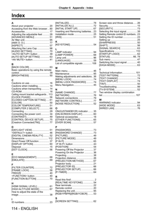 Page 114A
About your projector .......................20
Accessing from the Web browser ...80
Accessories  ....................................17
Adjusting the adjustable feet  ..........28
[ADVANCED MENU] ......................51
Air filter unit.....................................95
[AMX D. D.] 
.....................................77
[ASPECT]  .......................................57
Attaching the Lens Cap ..................98
[AUDIO SETTING] ..........................70
 button  .................39
[AUTO...