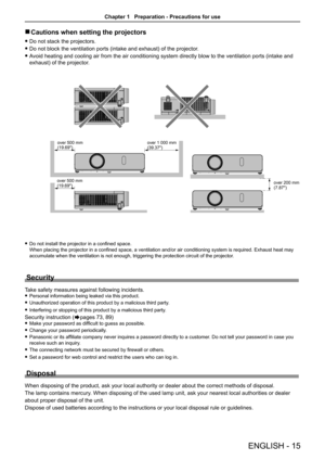 Page 15Cautions when setting the projectors r
Do not stack the projectors. f
Do not block the ventilation ports (intake and exhaust) of the projector. f
Avoid heating and cooling air from the air conditioning system directly blow to the ventilation ports (intake and  f
exhaust) of the projector.
Do not install the projector in a confined space.   f
When placing the projector in a confined space, a ventilation and/or air conditioning system is required. Exhaust heat may 
accumulate when the ventilation is not...