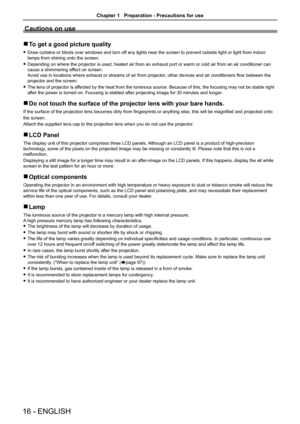 Page 16Cautions on use
To get a good picture quality r
Draw curtains or blinds over windows and turn off any lights near the screen to prevent outside light or light from indo\
or  f
lamps from shining onto the screen.
Depending on where the projector is used, heated air from an exhaust port or warm or cold air from an air conditioner can  f
cause a shimmering effect on screen. 
Avoid use in locations where exhaust or streams of air from projector, other devices and air conditioners flow between the 
projector...