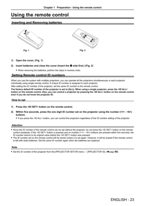 Page 23Using the remote control
Inserting and Removing batteries
                       
Open the cover. (Fig. 1)1) 
Insert batteries and close the cover (Insert the 2) m side first.) (Fig. 2)
When removing the batteries, perform the steps in reverse order. f
Setting Remote control ID numbers
When you use the system with multiple projectors, you can operate all th\
e projectors simultaneously or each projector 
individually using single remote control, if unique ID number is assigne\
d to each projector.
After...