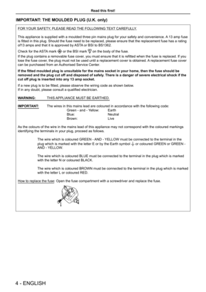 Page 44 - ENGLISH
Read this first!
IMPORTANT: THE MOULDED PLUG (U.K. only)
FOR YOUR SAFETY, PLEASE READ THE FOLLOWING TEXT CAREFULLY.
This appliance is supplied with a moulded three pin mains plug for your \
safety and convenience. A 13 amp fuse 
is fitted in this plug. Should the fuse need to be replaced, please ensure that the replacement fuse has a rating 
of13 amps and that it is approved by ASTA or BSI to BS1362.
Check for the ASTA mark  or the BSI mark  on the body of the fuse.
If the plug contains a...