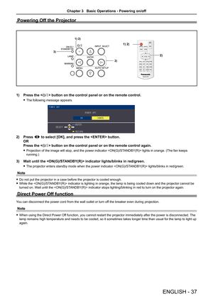 Page 37Powering Off the Projector
                
1) 2)
1) 2)
2)
3)
2)
 
Press the  button on the control panel or on the remote control.
The following message appears. f
Press 2) qw to select [OK], and press the  button. 
OR 
Press the  button on the control panel or on the remote control again. 
Projection of the image will stop, and the power indicator  lights in orange. (The fan keeps  f
running.)
Wait until the  indicator lights/blinks in red/green.3) 
The projector enters standby mode when the power...