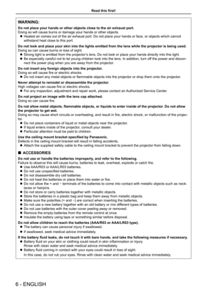 Page 6WARNING:
Do not place your hands or other objects close to the air exhaust port.
Doing so will cause burns or damage your hands or other objects.
Heated air comes out of the air exhaust port. Do not place your hands or face, or objects which cannot  z
withstand heat close to this port.
Do not look and place your skin into the lights emitted from the lens wh\
ile the projector is being used.
Doing so can cause burns or loss of sight.
Strong light is emitted from the projector’s lens. Do not look or place...