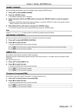 Page 77[NAME CHANGE]
You can change the projector name, for example, when using the DHCP server.
Press 1) as to select [NAME CHANGE].
Press the  button.2) 
The [NAME CHANGE] screen is displayed. f
Select characters with the 3) asqw buttons and press the  button to enter the projector name. 
Select [ALL DELETE] to delete all the entered characters, or press the  button on the remote control to  f
delete a character on the cursor in the entry field.
Select [OK] with the 4) as buttons and press the  button. 
To...