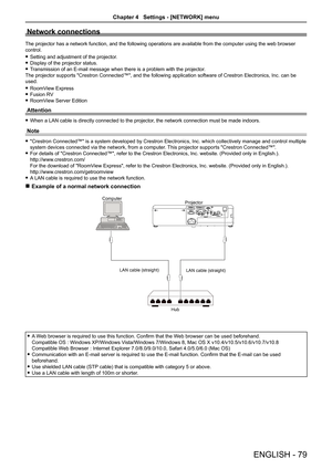 Page 79Network connections
The projector has a network function, and the following operations are a\
vailable from the computer using the web browser 
control.
Setting and adjustment of the projector. f
Display of the projector status. f
Transmission of an E-mail message when there is a problem with the projec\
tor. f
The projector supports "Crestron Connected™", and the following application software of Crestron Electronics, Inc. can be 
used.
RoomView Express f
Fusion RV f
RoomView Server Edition f...