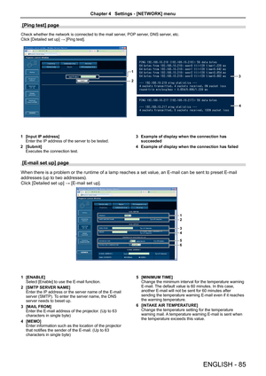 Page 85[Ping test] page
Check whether the network is connected to the mail server, POP server, DNS server, etc.
Click [Detailed set up] → [Ping test].
1
23
4
[Input IP address]1 Enter the IP address of the server to be tested.
[Submit]2 Executes the connection test.
Example of display when the connection has 3 succeeded
Example of display when the connection has failed4 
[E-mail set up] page 
When there is a problem or the runtime of a lamp reaches a set value, an E-mail can be sent to preset E-mail 
addresses...