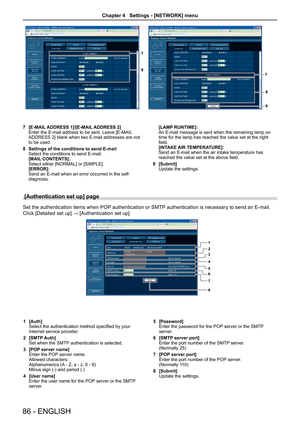 Page 868
7
9
8
7
[E-MAIL ADDRESS 1]/[E-MAIL ADDRESS 2]7 Enter the E-mail address to be sent. Leave [E-MAIL ADDRESS 2] blank when two E-mail addresses are not to be used.
Settings of the conditions to send E-mail8 Select the conditions to send E-mail. [MAIL CONTENTS]:Select either [NORMAL] or [SIMPLE].[ERROR]:Send an E-mail when an error occurred in the self-diagnosis.
[LAMP RUNTIME]:An E-mail message is sent when the remaining lamp on time for the lamp has reached the value set at the right field.[INTAKE AIR...