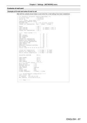 Page 87Contents of mail sent 
Example of E-mail sent when E-mail is set
Mail with the contents shown below is sent when the e-mail settings have\
 been established.
=== Panasonic projector report(CONFIGURE) ===
Projector Type          : PT-VW340Z
Serial No               : 000000000
-----  E-mail setup data -----
TEMPERATURE WARNING SETUP 
MINIMUM TIME            at [ 60] minutes interval 
INTAKE AIR TEMPERATURE  Over [ 32degC / 89degF ] 
ERROR                   [ OFF ] 
LAMP RUNTIME            [ OFF ]   at...