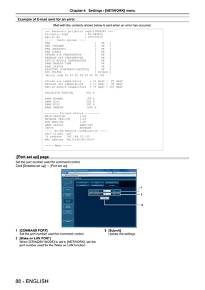 Page 88Example of E-mail sent for an error
Mail with the contents shown below is sent when an error has occurred.
=== Panasonic projector report(ERROR) ===
Projector Type          : PT-VW340Z
Serial No               : 000000000
-----  check system -----
FAN                           [   OK   ]
FAN (INTAKE)                  [   OK   ]
FAN (EXHAUST)                 [   OK   ]
FAN (LAMP)                    [   OK   ]
INTAKE AIR TEMPERATURE        [   OK   ]
EXHAUST AIR TEMPERATURE       [   OK   ]
OPTICS MODULE...