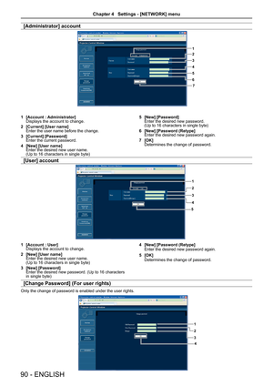 Page 90[Administrator] account
1
2
3
4
5
67
[Account : Administrator]1 Displays the account to change. 
[Current] [User name]2 Enter the user name before the change.
[Current] [Password]3 Enter the current password.
[New] [User name]4 Enter the desired new user name.  (Up to 16 characters in single byte)
[New] [Password]5 Enter the desired new password.  (Up to 16 characters in single byte)
[New] [Password (Retype]6 Enter the desired new password again.
[OK]7 Determines the change of password.
[User] account
1...