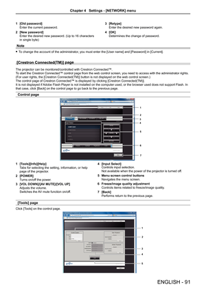 Page 91[Old password]1 
Enter the current password.
[New password]2 
Enter the desired new password. (Up to 16 characters 
in single byte)
[Retype]3 
Enter the desired new password again.
[OK]4 
Determines the change of password.
Note
To change the account of the administrator, you must enter the [User name] and [Password] in [Current]. f
[Crestron Connected(TM)] page 
The projector can be monitored/controlled with Crestron Connected™.
To start the Crestron Connected™ control page from the web control screen,...