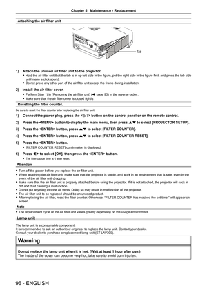 Page 96Attaching the air filter unit
Attach the unused air filter unit to the projector.1) 
Hold the air filter unit that the tab is in up-left side in the figure, put the right side in the figure first, and press the tab side  funtil make a click sound.
Do not press any other part of the air filter unit except the frame during installation. f
Install the air filter cover.2) 
Perform Step 1) in “Removing the air filter unit” ( fÆ page 95) in the reverse order .
Make sure that the air filter cover is closed...