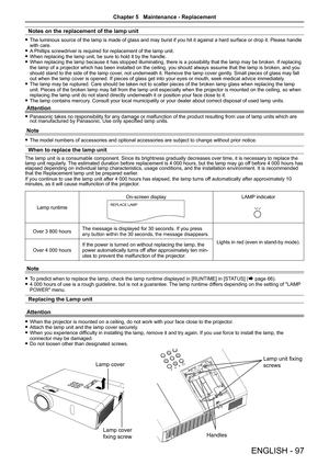 Page 97Notes on the replacement of the lamp unit
The luminous source of the lamp is made of glass and may burst if you hi\
t it against a hard surface or drop it. Please handle  fwith care.A Phillips screwdriver is required for replacement of the lamp unit. fWhen replacing the lamp unit, be sure to hold it by the handle. fWhen replacing the lamp because it has stopped illuminating, there is a \
possibility that the lamp may be broken. If replacing  fthe lamp of a projector which has been installed on the...