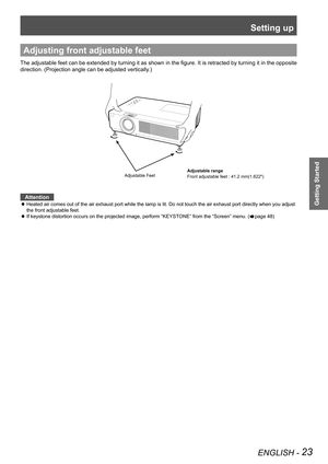 Page 23Setting up
ENGLISH - 23
Getting Started
Adjusting front adjustable feet
The adjustable feet can be extended by turning it as shown in the figure. It is retracted by turning it in the opposite 
direction. (Projection angle can be adjusted vertically.)
Adjustable Feet   
Attention
Heated air comes out of the air exhaust port while the lamp is lit. Do n\
ot touch the air exhaust port directly when you adjust  z
the front adjustable feet.
If keystone distortion occurs on the projected image, perform...