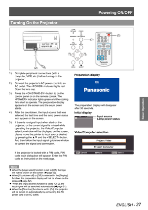 Page 27Powering ON/OFF
ENGLISH - 27
Basic Operation
Complete peripheral connections (with a 1 ) 
computer, VCR, etc.) before turning on the 
projector.
Connect the projector’s AC power cord into an 2 ) 
AC outlet. The  indicator lights red. 
Open the lens cap.
Press the  button to on the 3 ) 
control panel or on the remote control. The 
 indicator lights green and the cooling 
fans start to operate. The preparation display 
appears on the screen and the count down 
starts.
After the countdown, the input source...