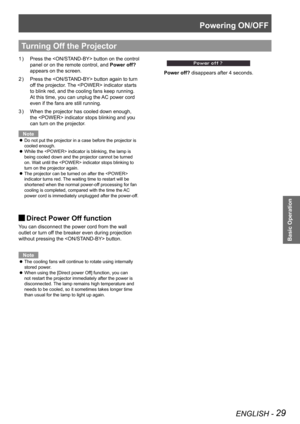 Page 29Powering ON/OFF
ENGLISH - 29
Basic Operation
Press the  button on the control 1 ) 
panel or on the remote control, and Power off? 
appears on the screen.
Press the  button again to turn 2 ) 
off the projector. The  indicator starts 
to blink red, and the cooling fans keep running. 
At this time, you can unplug the AC power cord 
even if the fans are still running.
When the projector has cooled down enough, 3 ) 
the  indicator stops blinking and you 
can turn on the projector.
Note
Do not put the...