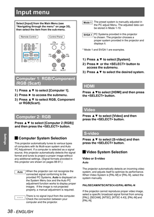 Page 3838 - ENGLISH
Settings
Input menu
Select [Input] from the Main Menu (see 
“Navigating through the menu” on page 35), 
then select the item from the sub-menu.
Remote ControlControl Panel
Computer 1: RGB/Component 
/RGB (Scart) 
Press ▲▼ to select [Computer 1]. 1 ) 
Press ► to access the submenu.2 ) 
Press ▲▼ to select RGB, Component 3 ) 
or RGB(Scart).
Computer 2: RGB
Press ▲▼ to select [Computer 2 (RGB)] 
and then press the  button. 
 JComputer System Selection
This projector automatically tunes to...