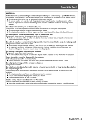 Page 5Read this first!
ENGLISH - 5
Important 
 
Information
WARNING:
Installation work (such as ceiling mount bracket) should only be carried out by a qualified technician.
If installation is not carried out and secured correctly it can cause in\
jury or accidents, such as electric shocks.
Do not use anything other than an authorized ceiling mount bracket. z
Be sure to use the wire provided with the projector mount base for ceili\
ng mount as an extra safety  z
measure to prevent the projector from falling...