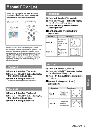 Page 41Manual PC adjust
ENGLISH - 41
Settings
Manual PC adjust
Select [PC adjust] from the Main Menu (see 
“Navigating through the menu” on page 35), 
then select the item from the sub-menu.
Remote ControlControl Panel
Some computers employ special signal formats 
which may not be tuned by Multi-scan system of this 
projector.  Manual PC adjustment enables you to 
precisely adjust several parameters to match those 
signal formats. The projector has 10 independent 
memory areas to store those parameters manually...