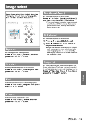 Page 43ENGLISH - 43
Settings
Image select 
Select [Image select] from the Main Menu (see 
“Navigating through the menu” on page 35), 
then select the item from the sub-menu.
Remote ControlControl Panel
Dynamic
For viewing pictures in a bright room.
Press ▲▼ to select [Dynamic] and then 
press the  button.
Standard
Normal picture mode preset on the projector.
Press ▲▼ to select [Standard] and then 
press the  button.
Real
Picture mode with improved halftone for graphics. 
Press ▲▼ to select [Real] and then press...