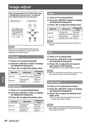 Page 44Image adjust
44 - ENGLISH
Settings
Select [Image adjust] from the Main Menu (see 
“Navigating through the menu” on page 35), 
then select the item from the sub-menu.
Remote ControlControl Panel
Note
Make sure you selected [Store] after adjusting 
settings. Some settings can not be stored if not 
registered with [Store] function.
Contrast
Press ▲▼ to select [Contrast].1 ) 
Press the  button to display 2 ) 
the adjustment dialog box.
Press ◄► to adjust the setting value.3 ) 
OperationAdjustmentAdjustment...