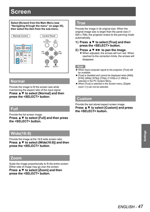 Page 47Screen 
ENGLISH - 47
Settings
Screen 
Select [Screen] from the Main Menu (see 
“Navigating through the menu” on page 35), 
then select the item from the sub-menu.
Remote ControlControl Panel
Normal
Provide the image to fit the screen size while 
maintaining the aspect ratio of the input signal.
Press ▲▼ to select [Normal] and then 
press the  button.
Full 
Provide the full screen image.
Press ▲▼ to select [Full] and then press 
the  button.
Wide(16:9)
Provide the image at the 16:9 wide screen ratio....