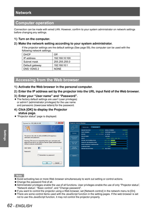 Page 62Network
62 - ENGLISH
Settings
Computer operation
Connection can be made with wired LAN. However, confirm to your system administrator on network settings 
before changing any settings.
Turn on the computer.1 ) 
Make the network setting according to your system administrator.2 ) 
If the projector settings are the default settings (See page 59), the computer can be used with the 
following network settings.
DHCPOff
IP address1 9 2 .1 6 8 .1 0 .1 0 0
Subnet mask255.255.255.0
Default gateway1 9 2 .1 6 8 .1 0...