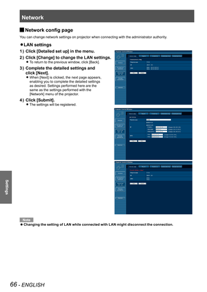 Page 66Network
66 - ENGLISH
Settings
Network config page J
You can change network settings on projector when connecting with the administrator authority.
LAN settings z 
Click [Detailed set up] in the menu.1 ) 
Click [Change] to change the LAN settings.2 ) 
 
To return to the previous window, click [Back]. z
Complete the detailed settings and  3 ) 
click [Next].
 
When [Next] is clicked, the next page appears,   z
enabling you to complete the detailed settings  
as desired. Settings performed here are the...