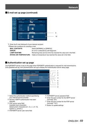 Page 69Network
ENGLISH - 69
Settings
E-mail set up page (continued) J
9 Enter the E-mail Address2 of your desired recipient.
10 Select the conditions for sending e-mail.
     MAIL CONTENTS:Select [NORMAL] or [SIMPLE].
ERROR:An error is detected by self-diagnosis.
LAMP RUNTIME:Remaining lamp service time has reached the value set in the field.
INTAKE AIR TEMPERATURE:Intake air temperature has reached the value set in the field.
10
9
Authentication set up page  J
The POP/SMTP server is set on this page when...