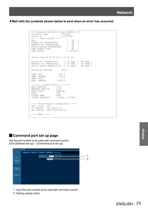 Page 71Network
ENGLISH - 71
Settings
Mail with the contents shown below is sent when an error has occurred. z
Command port set up page J
Set the port number to be used with command control.
Click [Detailed set up] → [Command port set up].
1 Input the port number to be used with command control
2 Setting update button
1
2
=== Panasonic projector report(ERROR) ===Projector Type          : PT-VX41Serial No               : 123456789-----  check system -----FAN                           [   OK   ]INTAKE AIR...