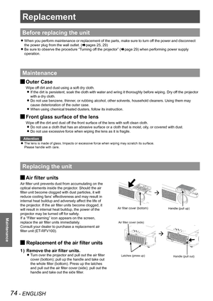 Page 7474 - ENGLISH
Maintenance
Replacement
Before replacing the unit
When you perform maintenance or replacement of the parts, make sure to t\
urn off the power and disconnect  z
the power plug from the wall outlet. (Æpages 25, 29)
Be sure to observe the procedure “Turning off the projector” ( zÆpage 29) when performing power supply 
operation.
Maintenance
Outer Case J
Wipe off dirt and dust using a soft dry cloth.
If the dirt is persistent, soak the cloth with water and wring it thorou\
ghly before wiping....