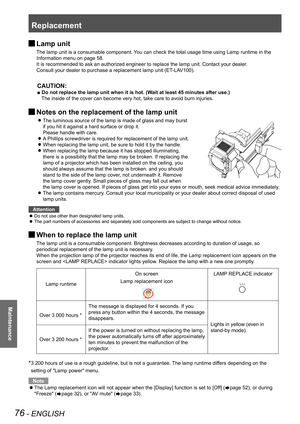 Page 76Replacement
76 - ENGLISH
Maintenance
 JLamp unit
The lamp unit is a consumable component. You can check the total usage time using Lamp runtime in the 
Information menu on page 58.
It is recommended to ask an authorized engineer to replace the lamp unit\
. Contact your dealer.
Consult your dealer to purchase a replacement lamp unit (ET-LAV100).
CAUTION:
■ Do not replace the lamp unit when it is hot. (Wait at least 45 minutes after use.)
The inside of the cover can become very hot, take care to avoid burn...