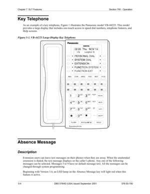 Page 1265-4 DBS 576HD (USA) issued September 2001 576-50-700
Chapter 7. SLT Features Section 700 - Operation
Key Telephone
As an example of a key telephone, Figure 1 illustrates the Panasonic model VB-44225. This model 
provides a large display that includes one-touch access to speed dial numbers, telephone features, and 
Help screens.
Figure 5-1. VB-44225 Large-Display Key Telephone
Absence Message
Description
Extension users can leave text messages on their phones when they are away. When the unattended...