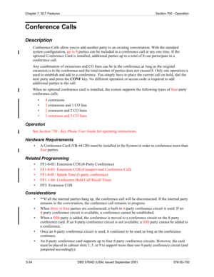 Page 1565-34 DBS 576HD (USA) issued September 2001 576-50-700
Chapter 7. SLT Features Section 700 - Operation
Conference Calls
Description
Conference Calls allow you to add another party to an existing conversation. With the standard 
system configuration, up to 4 parties can be included in a conference call at any one time. If the 
optional Conference Card is installed, additional parties up to a total of 8 can participate in a 
conference call. 
Any combination of extensions and CO lines can be in the...