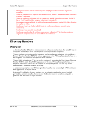 Page 157Section 700 - Operation Chapter 7. SLT Features
576-50-700 DBS 576HD (USA) issued September 2001 5-35
•During a conference call, the extension (EXT) lamp lights on the conference originators 
telephone.
•When the conference call is placed on Conference Hold, the EXT lamp blinks on the conference 
originators telephone.
•When the conference originator adds an extension or outside line to the conference, the MCO 
key or VL (Virtual Line) key assigned to that party is turned off.
•During a conference call...