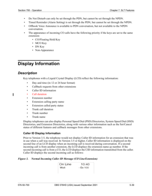 Page 161Section 700 - Operation Chapter 7. SLT Features
576-50-700 DBS 576HD (USA) issued September 2001 5-39
• Do Not Disturb can only be set through the PDN, but cannot be set through the NPDN.
• Timed Reminder (Alarm Setting) is set through the PDN, but cannot be set through the NPDN.
• Offhook Voice Announce is available to PDN conversation, but not available to the NPDN 
conversation.
• The appearance of incoming CO calls have the following priority if the keys are set to the same 
extension:
•...