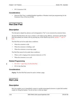 Page 1765-54 DBS 576HD (USA) issued September 2001 576-50-700
Chapter 7. SLT Features Section 700 - Operation
• FF3: Extension COS
Considerations
• Intercom Dial Tone is enabled/disabled regardless of Headset mode (per programming for the 
Extension Class of Service [COS])
Hot Dial Pad
Description
The dial pad on digital key phones can be designated as “hot” on an extension-by-extension basis.
The Hot Dial Pad allows the user to initiate a call without going offhook.  Extensions with the Hot 
Dial Pad enabled...