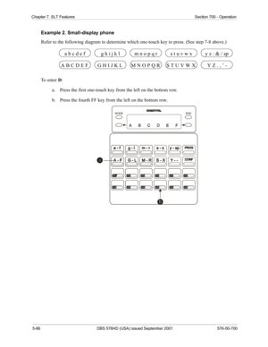 Page 2085-86 DBS 576HD (USA) issued September 2001 576-50-700
Chapter 7. SLT Features Section 700 - Operation
Example 2. Small-display phone
Refer to the following diagram to determine which one-touch key to press. (See step 7-8 above.)
To  e n t e r  D:
a.  Press the first one-touch key from the left on the bottom row.
b.  Press the fourth FF key from the left on the bottom row.
G H I J K L M N O P Q R S T U V W X A B C D E F Y Z . , ’ -
a b c d e fg h i j k lm n o p q rs t u v w xy z : & / sp
END MODE 