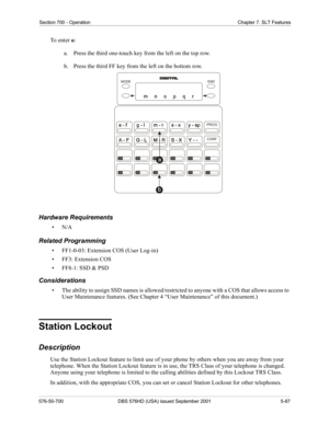 Page 209Section 700 - Operation Chapter 7. SLT Features
576-50-700 DBS 576HD (USA) issued September 2001 5-87
To  e n t e r  o:
a.  Press the third one-touch key from the left on the top row.
b.  Press the third FF key from the left on the bottom row.
Hardware Requirements
•N/A
Related Programming
• FF1-0-03: Extension COS (User Log-in)
• FF3: Extension COS
• FF8-1: SSD & PSD
Considerations
• The ability to assign SSD names is allowed/restricted to anyone with a COS that allows access to 
User Maintenance...