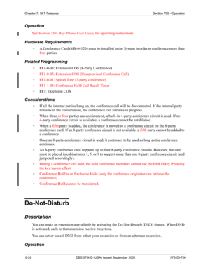 Page 2506-28 DBS 576HD (USA) issued September 2001 576-50-700
Chapter 7. SLT Features Section 700 - Operation
Operation
See Section 750 - Key Phone User Guide for operating instructions.
Hardware Requirements
• A Conference Card (VB-44120) must be installed in the System in order to conference more than 
four parties.
Related Programming
• FF1-0-03: Extension COS (8-Party Conference)
• FF1-0-03: Extension COS (Unsupervised Conference Call)
• FF1-0-01: Splash Tone (3-party conference)
• FF1-1-04: Conference Hold...