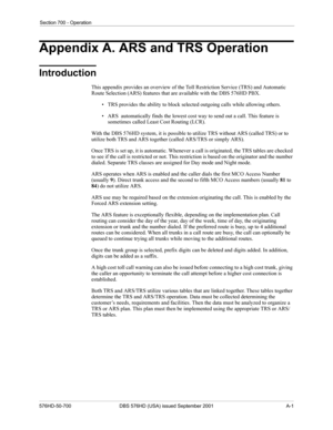 Page 323Section 700 - Operation
576HD-50-700 DBS 576HD (USA) issued September 2001 A-1
Appendix A. ARS and TRS Operation
Introduction
This appendix provides an overview of the Toll Restriction Service (TRS) and Automatic 
Route Selection (ARS) features that are available with the DBS 576HD PBX. 
• TRS provides the ability to block selected outgoing calls while allowing others.
• ARS  automatically finds the lowest cost way to send out a call. This feature is 
sometimes called Least Cost Routing (LCR).
With the...