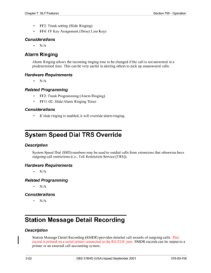 Page 703-52 DBS 576HD (USA) issued September 2001 576-50-700
Chapter 7. SLT Features Section 700 - Operation
• FF2: Trunk setting (Slide Ringing)
• FF4: FF Key Assignment (Direct Line Key)
Considerations
•N/A
Alarm Ringing
Alarm Ringing allows the incoming ringing tone to be changed if the call is not answered in a 
predetermined time. This can be very useful in alerting others to pick up unanswered calls.
Hardware Requirements
•N/A
Related Programming
• FF2: Trunk Programming (Alarm Ringing)
• FF11-02:...