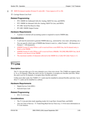 Page 73Section 700 - Operation Chapter 7. SLT Features
576-50-700 DBS 576HD (USA) issued September 2001 3-55
ISDN B-channel number (Format #3 only) (bb = None (space) or 01 to 30)
Carriage Return Line Feed
Related Programming
• FF2: SMDR for Outbound Calls (for Analog, E&M Tie Line, and ISDN)
• FF2: SMDR for Inbound Calls (for Analog, E&M Tie Line, and ISDN)
• FF1-006: Serial Port Receive Data
• FF1-009: SMDR Output Format
Hardware Requirements
• A printer or external call accounting system is required to...
