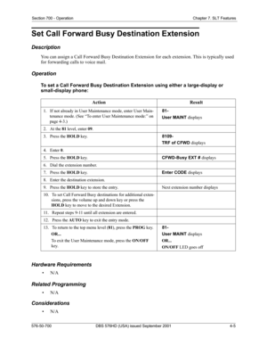 Page 87Section 700 - Operation Chapter 7. SLT Features
576-50-700 DBS 576HD (USA) issued September 2001 4-5
Set Call Forward Busy Destination Extension
Description
You can assign a Call Forward Busy Destination Extension for each extension. This is typically used 
for forwarding calls to voice mail.
Operation
To set a Call Forward Busy Destination Extension using either a large-display or 
small-display phone:
Hardware Requirements
•N/A
Related Programming
•N/A
Considerations
•N/AAction Result
1.   If not...